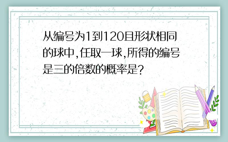 从编号为1到120且形状相同的球中,任取一球,所得的编号是三的倍数的概率是?