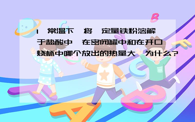 1、常温下,将一定量铁粉溶解于盐酸中,在密闭罐中和在开口烧杯中哪个放出的热量大,为什么?