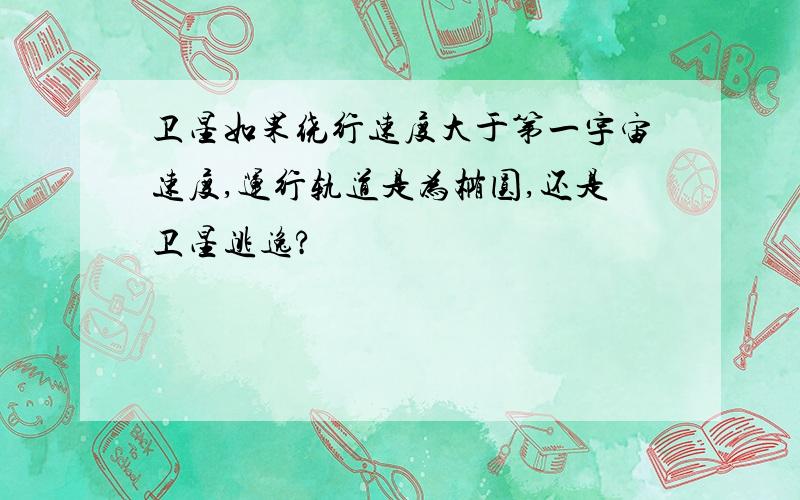 卫星如果绕行速度大于第一宇宙速度,运行轨道是为椭圆,还是卫星逃逸?