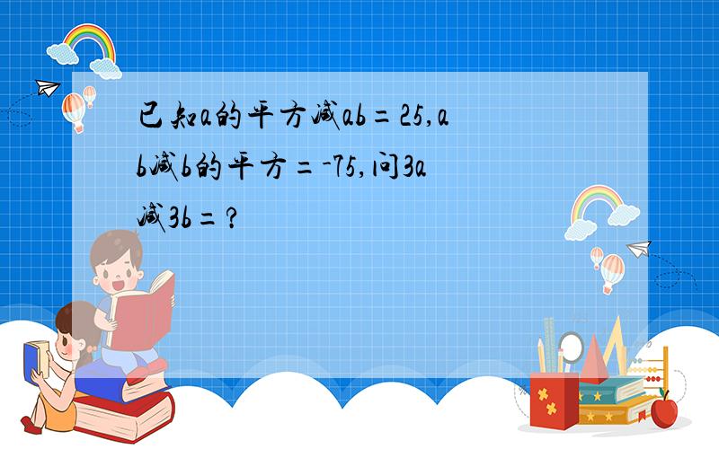 已知a的平方减ab=25,ab减b的平方=-75,问3a减3b=?