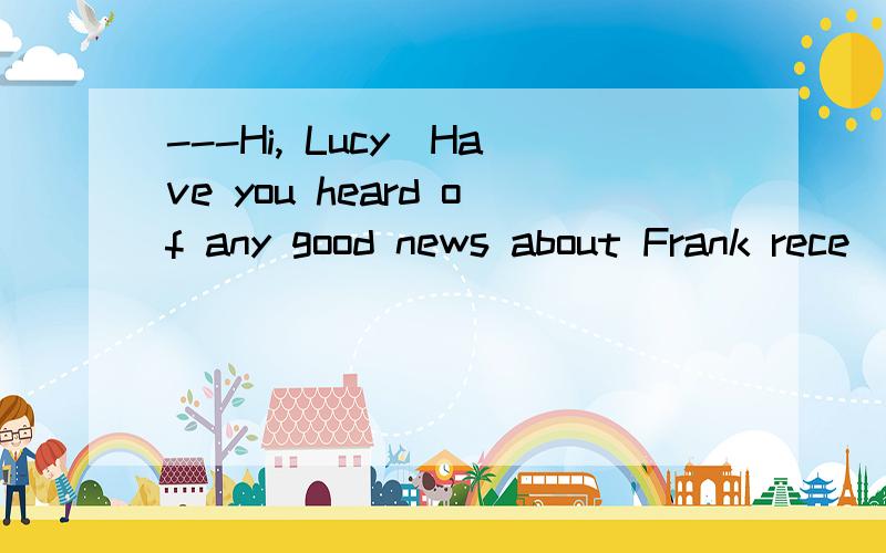 ---Hi, Lucy．Have you heard of any good news about Frank rece