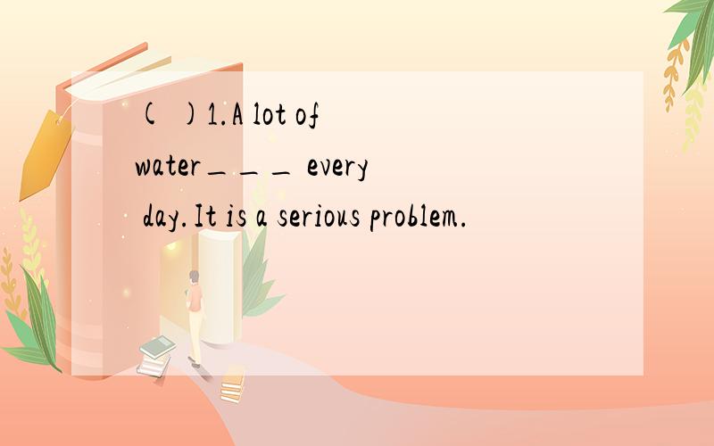 ( )1.A lot of water___ every day.It is a serious problem.