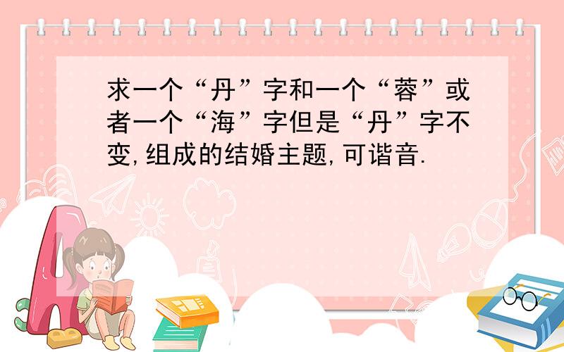 求一个“丹”字和一个“蓉”或者一个“海”字但是“丹”字不变,组成的结婚主题,可谐音.