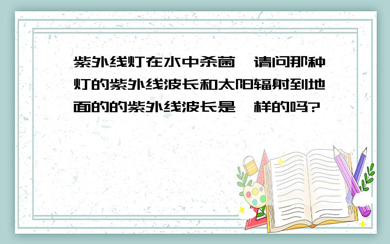 紫外线灯在水中杀菌,请问那种灯的紫外线波长和太阳辐射到地面的的紫外线波长是一样的吗?