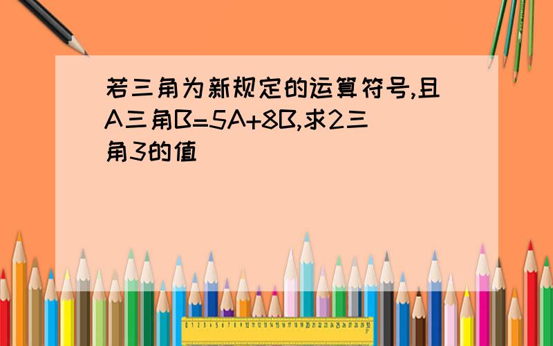 若三角为新规定的运算符号,且A三角B=5A+8B,求2三角3的值