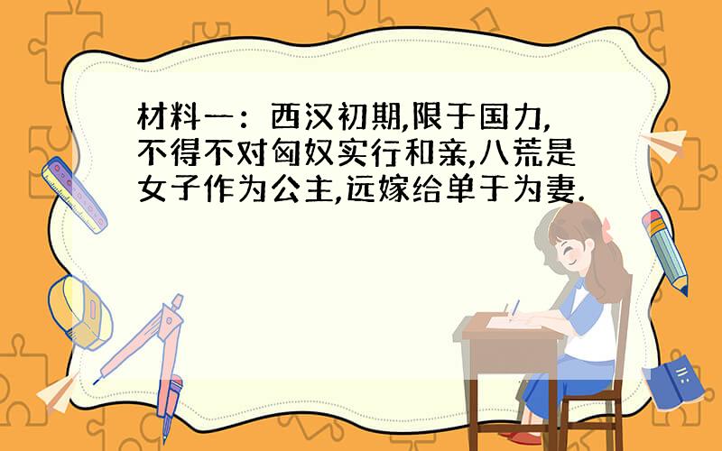 材料一：西汉初期,限于国力,不得不对匈奴实行和亲,八荒是女子作为公主,远嫁给单于为妻.