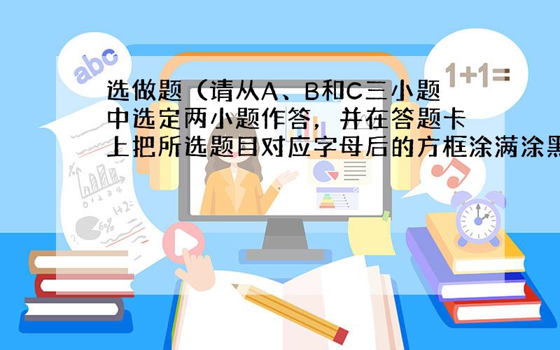 选做题（请从A、B和C三小题中选定两小题作答，并在答题卡上把所选题目对应字母后的方框涂满涂黑，如都作答则按A、B两小题评