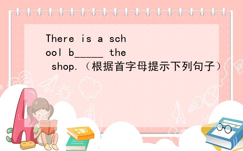 There is a school b_____ the shop.（根据首字母提示下列句子）