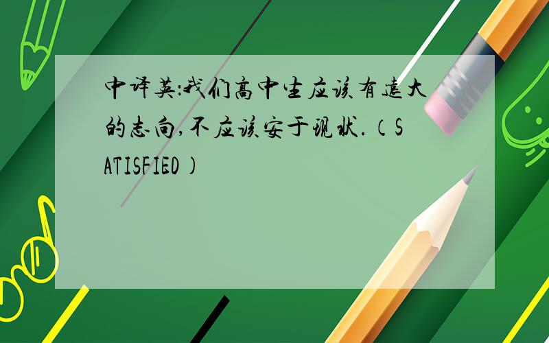 中译英：我们高中生应该有远大的志向,不应该安于现状.（SATISFIED)