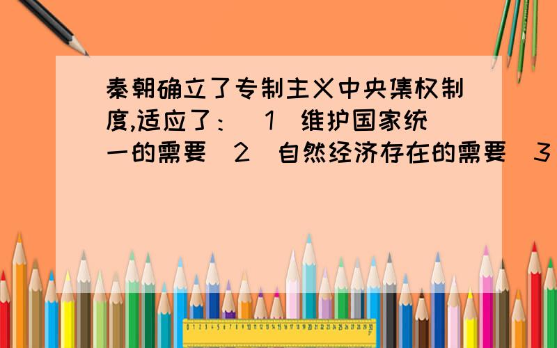 秦朝确立了专制主义中央集权制度,适应了：（1）维护国家统一的需要（2）自然经济存在的需要（3)保护地主土地制度的需要（4