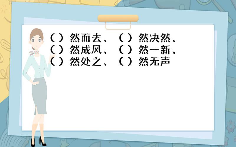 （ ）然而去、（ ）然决然、（ ）然成风、（ ）然一新、（ ）然处之、（ ）然无声