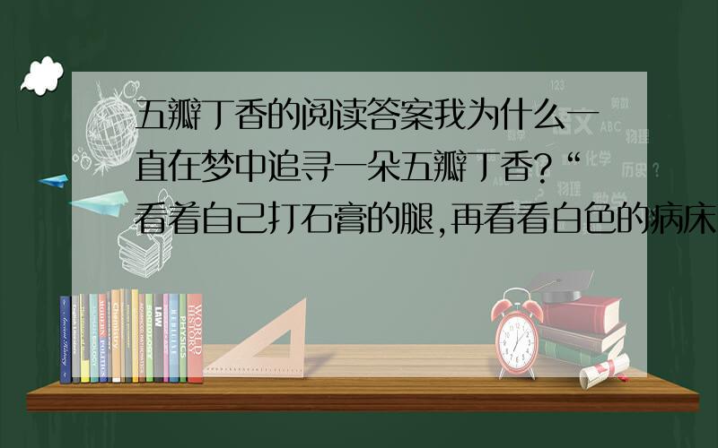 五瓣丁香的阅读答案我为什么一直在梦中追寻一朵五瓣丁香?“看着自己打石膏的腿,再看看白色的病床,白色的墙壁,仿佛一切都变得