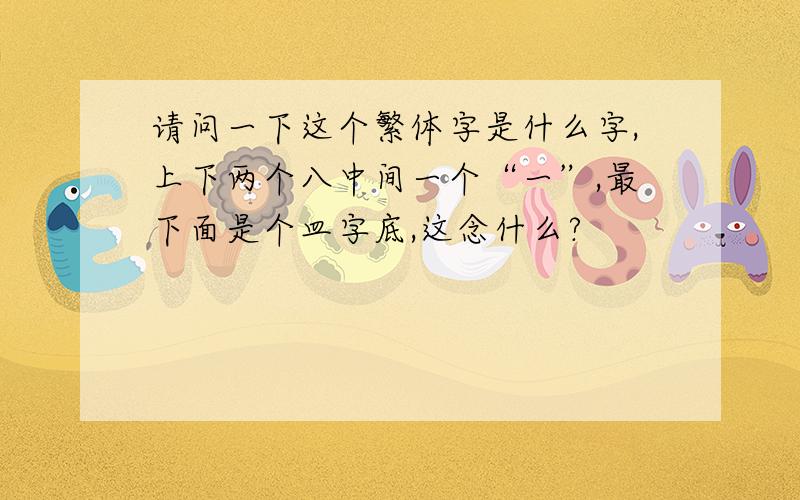 请问一下这个繁体字是什么字,上下两个八中间一个“一”,最下面是个皿字底,这念什么?