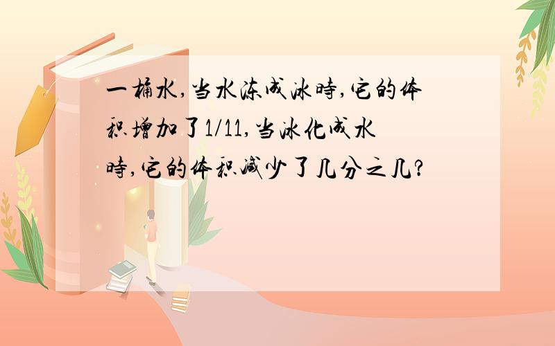 一桶水,当水冻成冰时,它的体积增加了1/11,当冰化成水时,它的体积减少了几分之几?