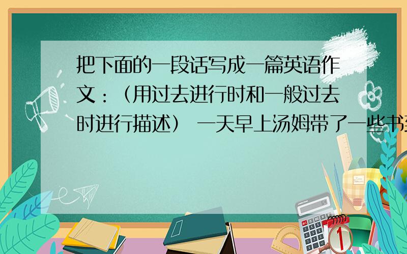 把下面的一段话写成一篇英语作文：（用过去进行时和一般过去时进行描述） 一天早上汤姆带了一些书到外面去.他坐在草地上看起了