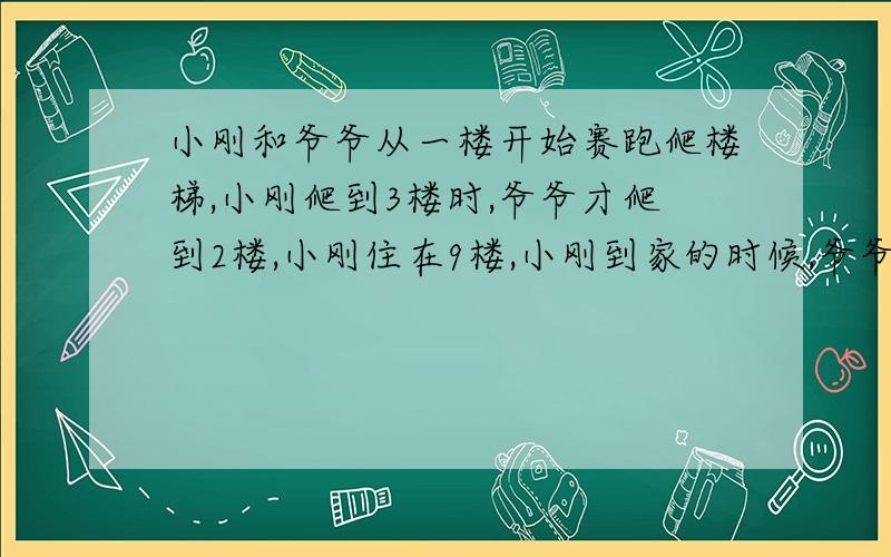 小刚和爷爷从一楼开始赛跑爬楼梯,小刚爬到3楼时,爷爷才爬到2楼,小刚住在9楼,小刚到家的时候,爷爷到了