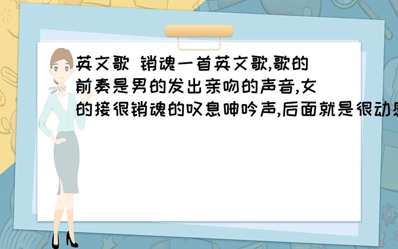 英文歌 销魂一首英文歌,歌的前奏是男的发出亲吻的声音,女的接很销魂的叹息呻吟声,后面就是很动感的音乐及演唱