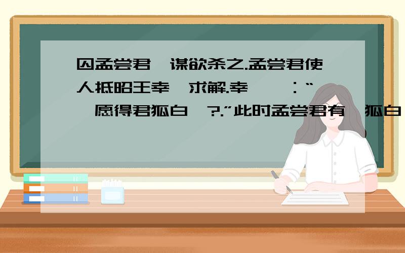 囚孟尝君,谋欲杀之.孟尝君使人抵昭王幸姬求解.幸姬曰：“妾愿得君狐白裘?.”此时孟尝君有一狐白裘,直千金,天下无双,入秦