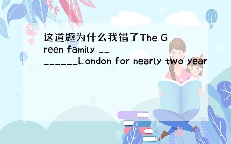 这道题为什么我错了The Green family ________London for nearly two year