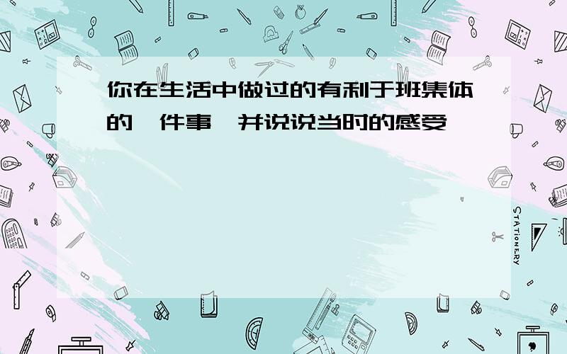 你在生活中做过的有利于班集体的一件事,并说说当时的感受