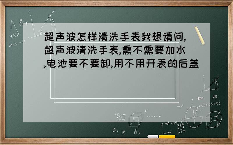 超声波怎样清洗手表我想请问,超声波清洗手表,需不需要加水,电池要不要卸,用不用开表的后盖