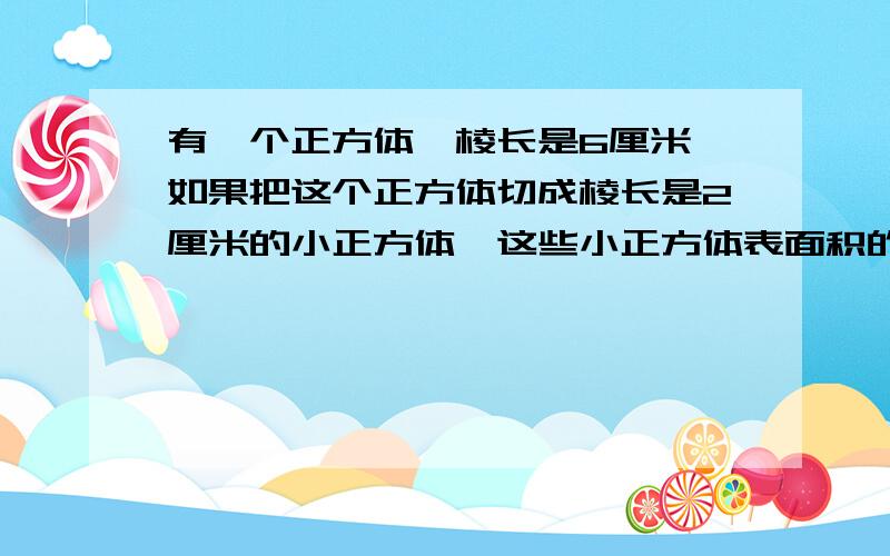 有一个正方体,棱长是6厘米,如果把这个正方体切成棱长是2厘米的小正方体,这些小正方体表面积的和是多少