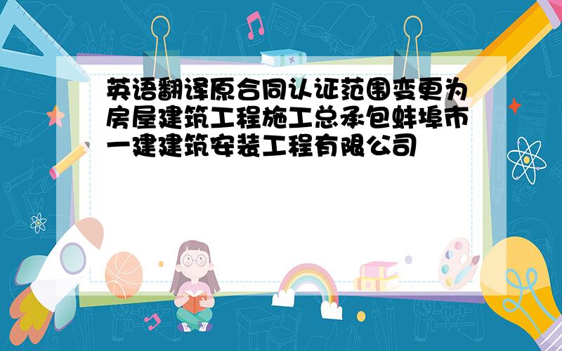 英语翻译原合同认证范围变更为房屋建筑工程施工总承包蚌埠市一建建筑安装工程有限公司