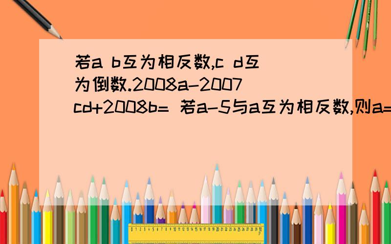 若a b互为相反数,c d互为倒数.2008a-2007cd+2008b= 若a-5与a互为相反数,则a= 后面还有哦!