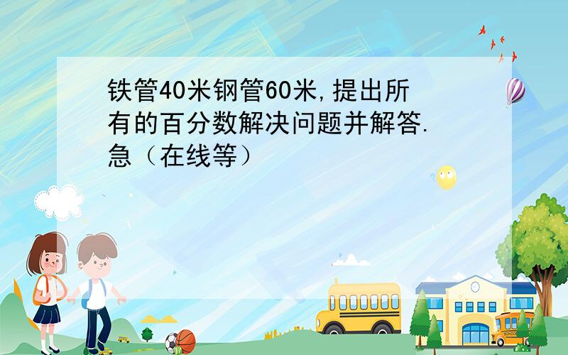 铁管40米钢管60米,提出所有的百分数解决问题并解答. 急（在线等）