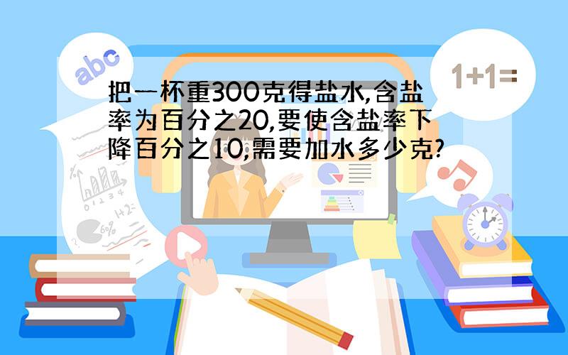 把一杯重300克得盐水,含盐率为百分之20,要使含盐率下降百分之10,需要加水多少克?