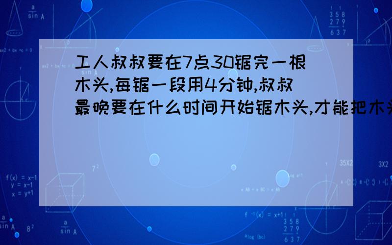 工人叔叔要在7点30锯完一根木头,每锯一段用4分钟,叔叔最晚要在什么时间开始锯木头,才能把木头锯成五段?