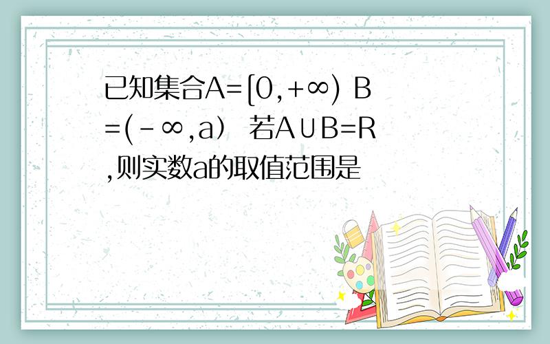 已知集合A=[0,+∞) B=(-∞,a） 若A∪B=R,则实数a的取值范围是