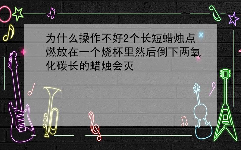 为什么操作不好2个长短蜡烛点燃放在一个烧杯里然后倒下两氧化碳长的蜡烛会灭