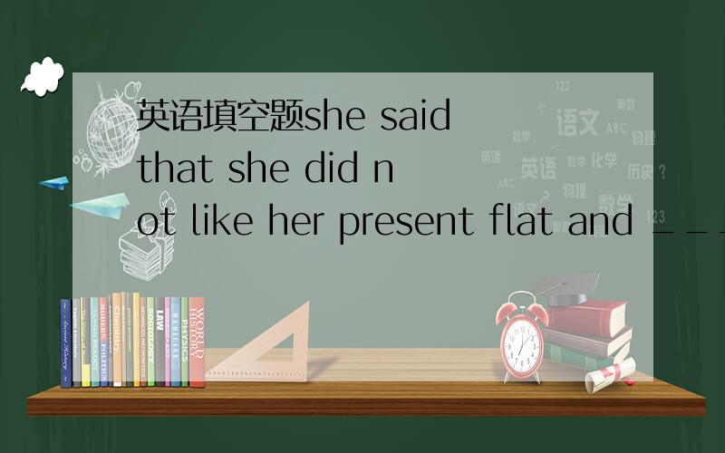 英语填空题she said that she did not like her present flat and ___