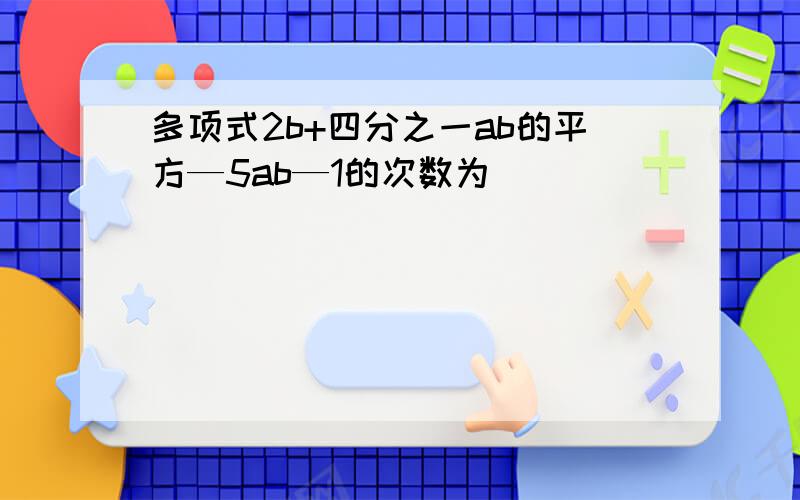 多项式2b+四分之一ab的平方—5ab—1的次数为（ )