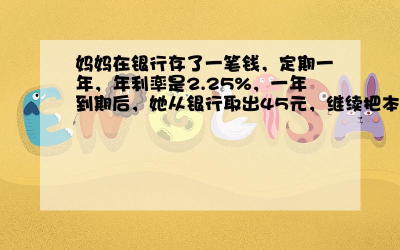 妈妈在银行存了一笔钱，定期一年，年利率是2.25%，一年到期后，她从银行取出45元，继续把本金存入银行，妈妈存入银行的本