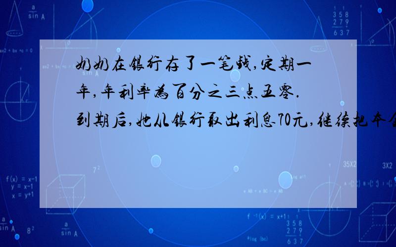 奶奶在银行存了一笔钱,定期一年,年利率为百分之三点五零.到期后,她从银行取出利息70元,继续把本金存