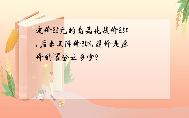 定价25元的商品先提价25%,后来又降价20%,现价是原价的百分之多少?