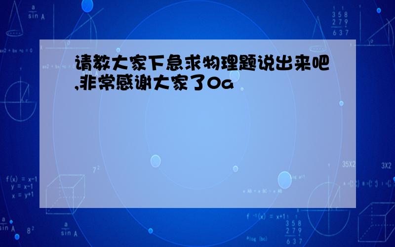 请教大家下急求物理题说出来吧,非常感谢大家了0a