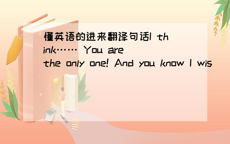 懂英语的进来翻译句话I think…… You are the only one! And you know I wis