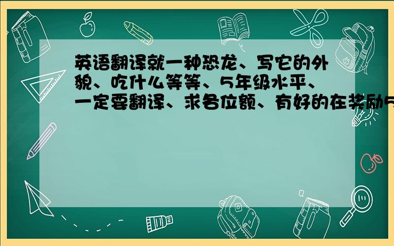 英语翻译就一种恐龙、写它的外貌、吃什么等等、5年级水平、一定要翻译、求各位额、有好的在奖励5分、急需、跪求、