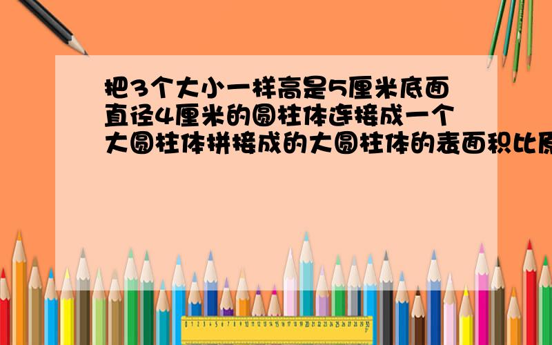 把3个大小一样高是5厘米底面直径4厘米的圆柱体连接成一个大圆柱体拼接成的大圆柱体的表面积比原来减少了