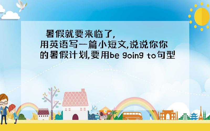  暑假就要来临了,用英语写一篇小短文,说说你你的暑假计划,要用be going to句型