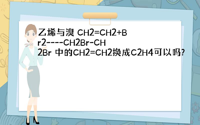 乙烯与溴 CH2=CH2+Br2----CH2Br-CH2Br 中的CH2=CH2换成C2H4可以吗?