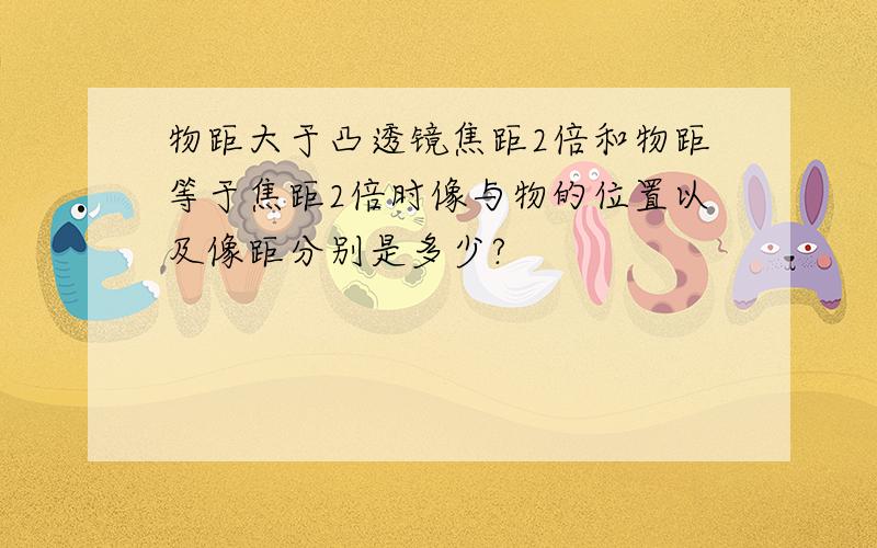 物距大于凸透镜焦距2倍和物距等于焦距2倍时像与物的位置以及像距分别是多少?