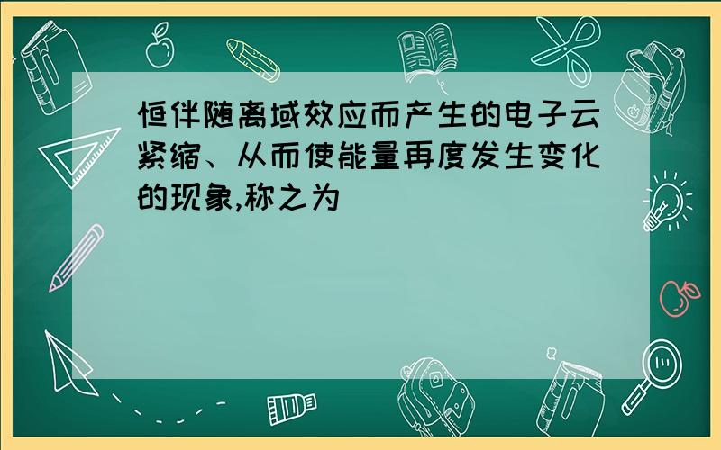 恒伴随离域效应而产生的电子云紧缩、从而使能量再度发生变化的现象,称之为（ ）