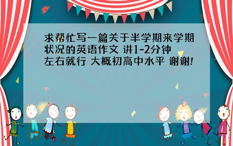 求帮忙写一篇关于半学期来学期状况的英语作文 讲1-2分钟左右就行 大概初高中水平 谢谢!