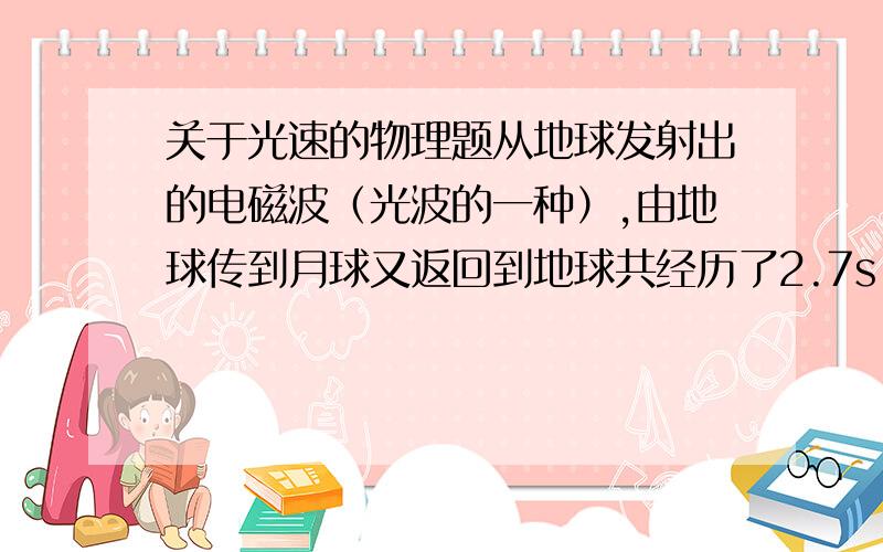 关于光速的物理题从地球发射出的电磁波（光波的一种）,由地球传到月球又返回到地球共经历了2.7s,月球和地球间的距离是