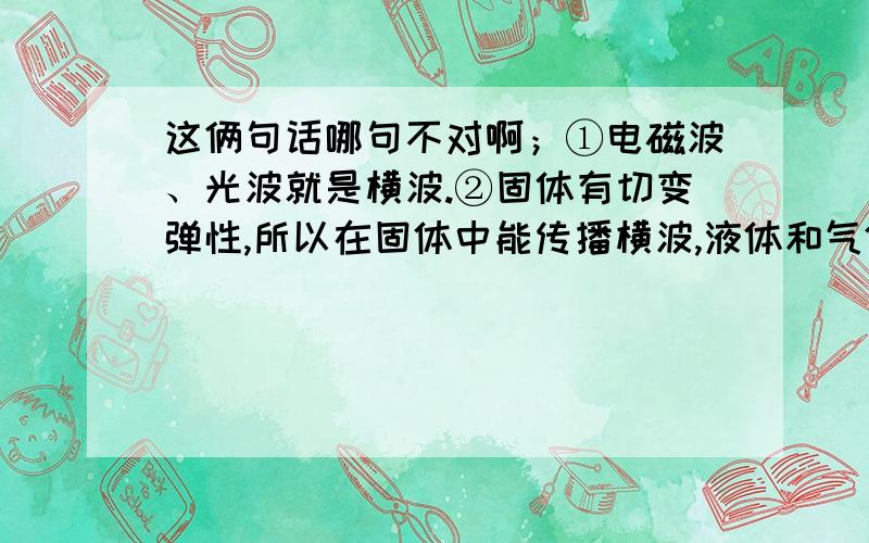 这俩句话哪句不对啊；①电磁波、光波就是横波.②固体有切变弹性,所以在固体中能传播横波,液体和气体没有切变弹性,因此只能传