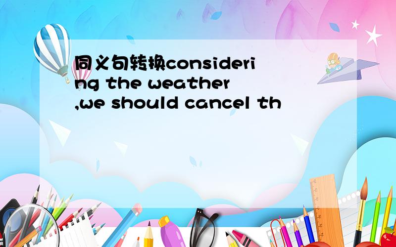 同义句转换considering the weather,we should cancel th